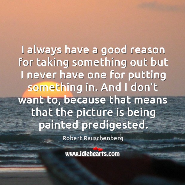 I always have a good reason for taking something out but I never have one for putting something in. Robert Rauschenberg Picture Quote