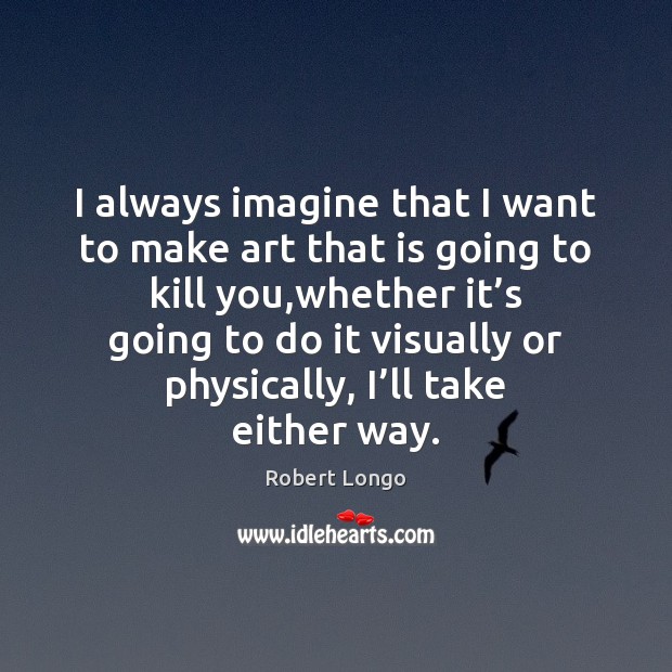 I always imagine that I want to make art that is going Robert Longo Picture Quote