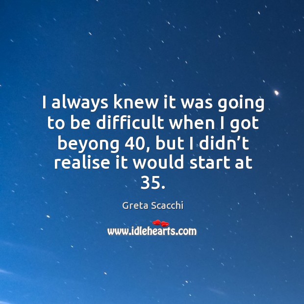 I always knew it was going to be difficult when I got beyong 40, but I didn’t realise it would start at 35. Image