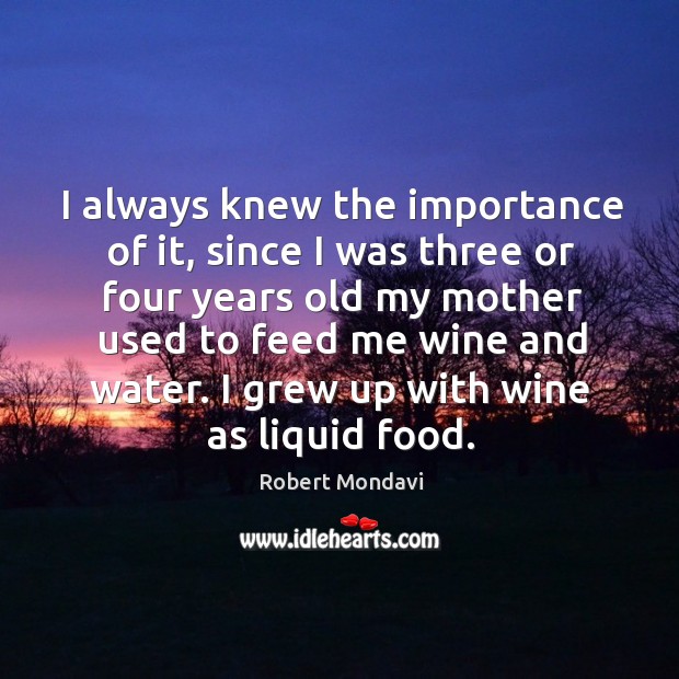 I always knew the importance of it, since I was three or four years old my mother used to feed me wine and water. Robert Mondavi Picture Quote