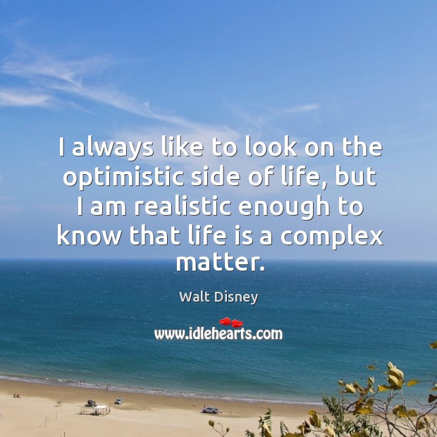 I always like to look on the optimistic side of life, but I am realistic enough to know that life is a complex matter. Walt Disney Picture Quote