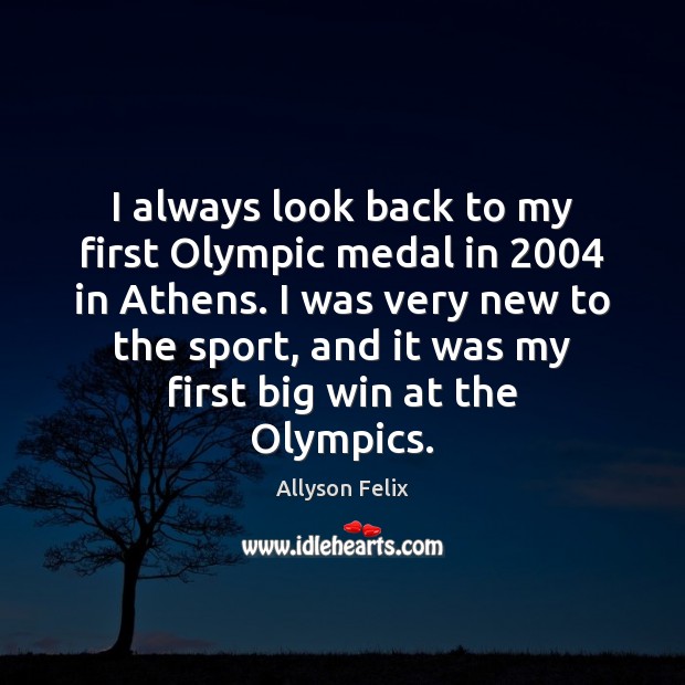 I always look back to my first Olympic medal in 2004 in Athens. Allyson Felix Picture Quote