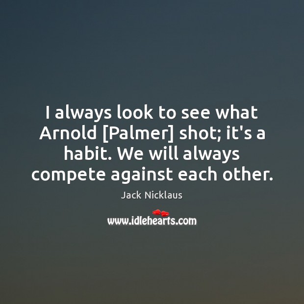 I always look to see what Arnold [Palmer] shot; it’s a habit. Jack Nicklaus Picture Quote