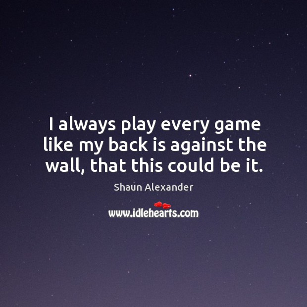I always play every game like my back is against the wall, that this could be it. Shaun Alexander Picture Quote