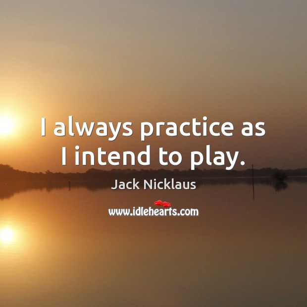 I always practice as I intend to play. Jack Nicklaus Picture Quote