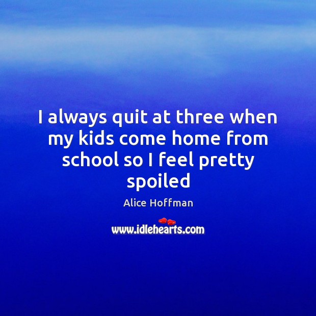 I always quit at three when my kids come home from school so I feel pretty spoiled Alice Hoffman Picture Quote