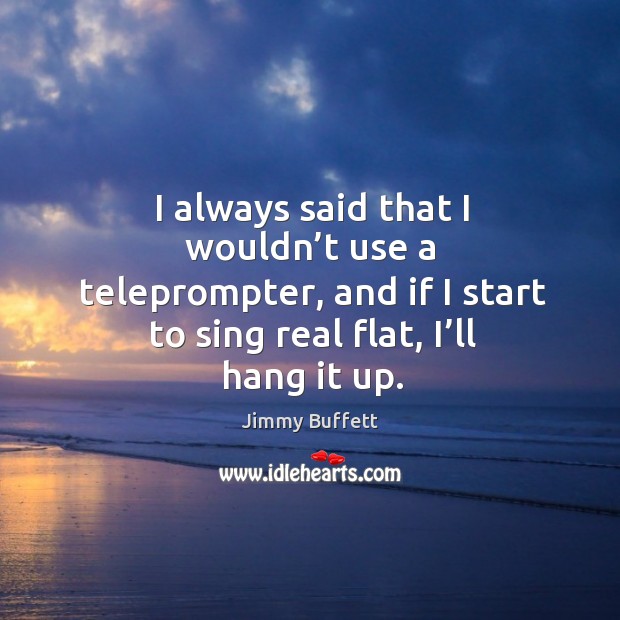 I always said that I wouldn’t use a teleprompter, and if I start to sing real flat, I’ll hang it up. Jimmy Buffett Picture Quote