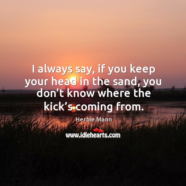I always say, if you keep your head in the sand, you don’t know where the kick’s coming from. Image