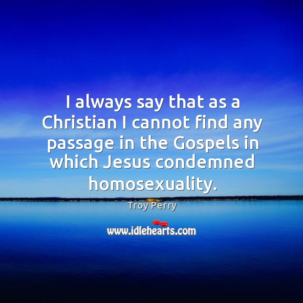 I always say that as a christian I cannot find any passage in the gospels in which jesus condemned homosexuality. Troy Perry Picture Quote