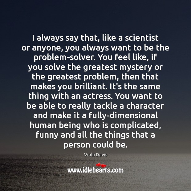 I always say that, like a scientist or anyone, you always want 