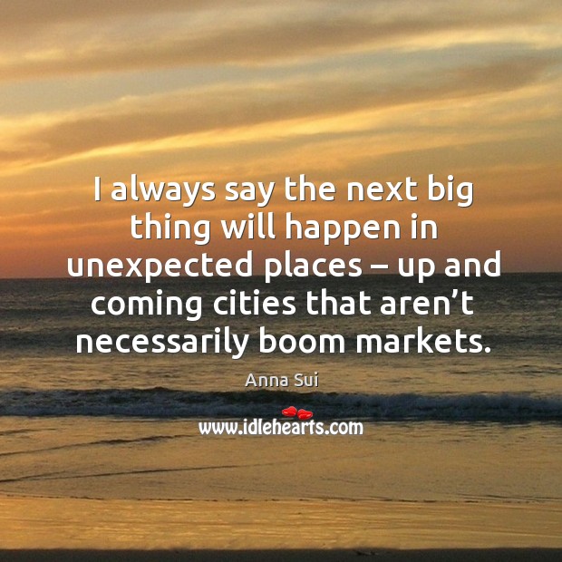 I always say the next big thing will happen in unexpected places – up and coming cities that aren’t necessarily boom markets. Anna Sui Picture Quote