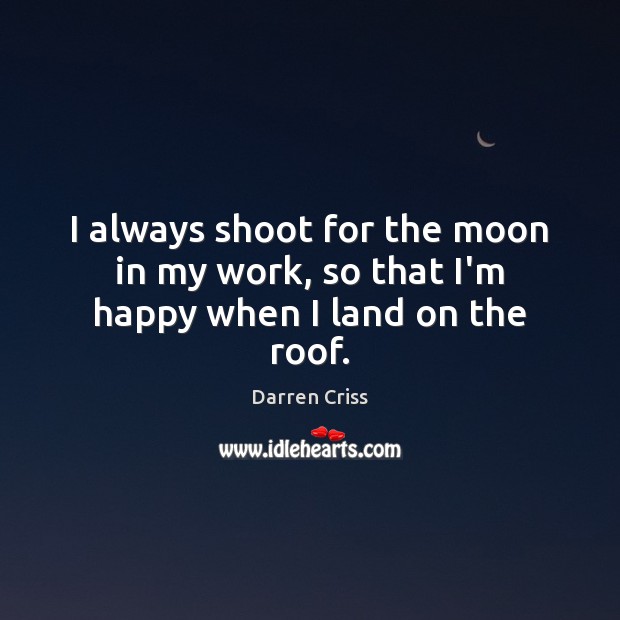 I always shoot for the moon in my work, so that I’m happy when I land on the roof. 