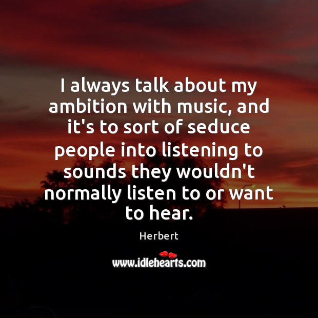 I always talk about my ambition with music, and it’s to sort 