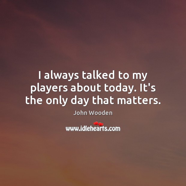 I always talked to my players about today. It’s the only day that matters. Image