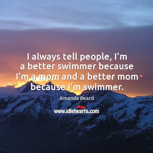 I always tell people, I’m a better swimmer because I’m a mom and a better mom because I’m swimmer. Amanda Beard Picture Quote