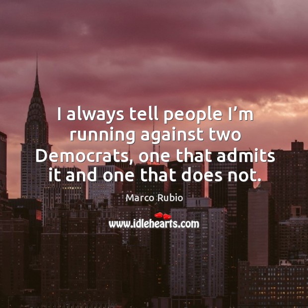 I always tell people I’m running against two democrats, one that admits it and one that does not. 