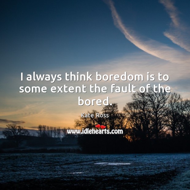 I always think boredom is to some extent the fault of the bored. 