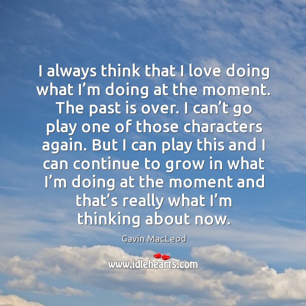 I always think that I love doing what I’m doing at the moment. The past is over. Image