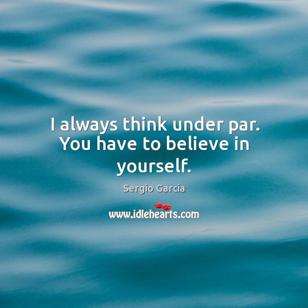 I always think under par. You have to believe in yourself. Sergio Garcia Picture Quote
