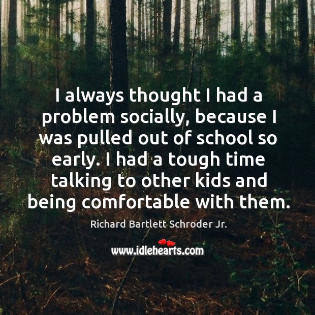 I always thought I had a problem socially, because I was pulled out of school so early. Richard Bartlett Schroder Jr. Picture Quote