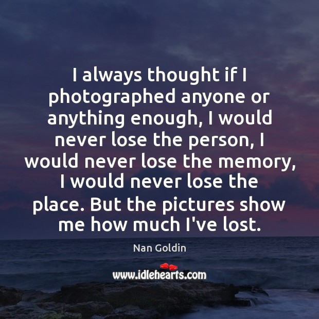 I always thought if I photographed anyone or anything enough, I would Nan Goldin Picture Quote