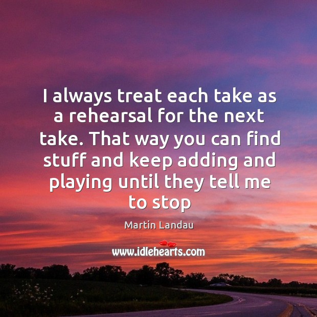 I always treat each take as a rehearsal for the next take. Image