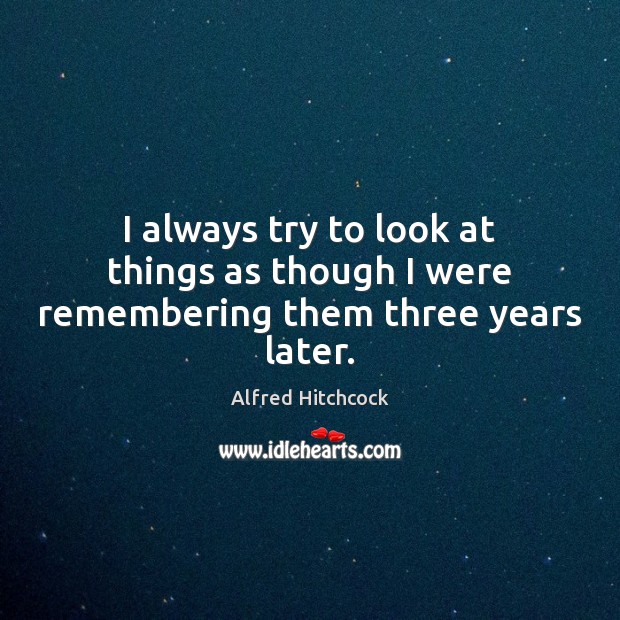 I always try to look at things as though I were remembering them three years later. Alfred Hitchcock Picture Quote