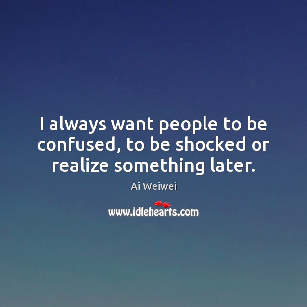 I always want people to be confused, to be shocked or realize something later. Ai Weiwei Picture Quote