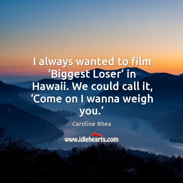 I always wanted to film ‘biggest loser’ in hawaii. We could call it, ‘come on I wanna weigh you.’ Image