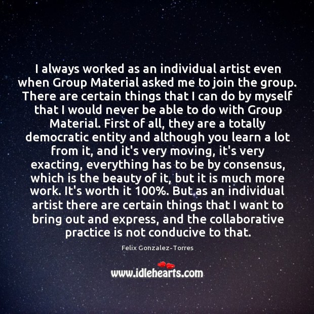 I always worked as an individual artist even when Group Material asked Felix Gonzalez-Torres Picture Quote