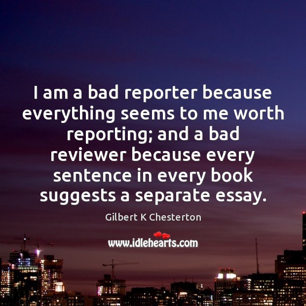 I am a bad reporter because everything seems to me worth reporting; Gilbert K Chesterton Picture Quote