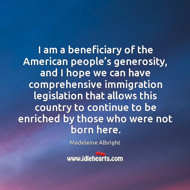 I am a beneficiary of the american people’s generosity, and I hope we can have comprehensive Madeleine Albright Picture Quote