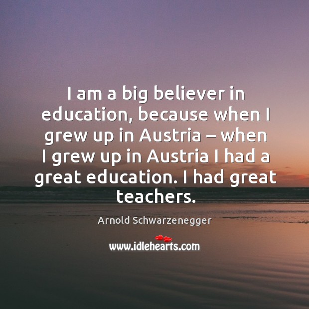 I am a big believer in education, because when I grew up in austria Arnold Schwarzenegger Picture Quote