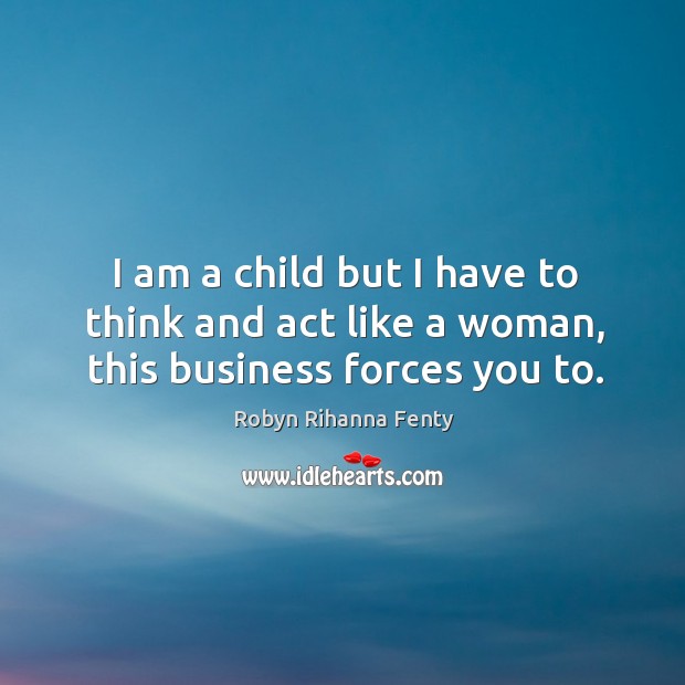 I am a child but I have to think and act like a woman, this business forces you to. Robyn Rihanna Fenty Picture Quote