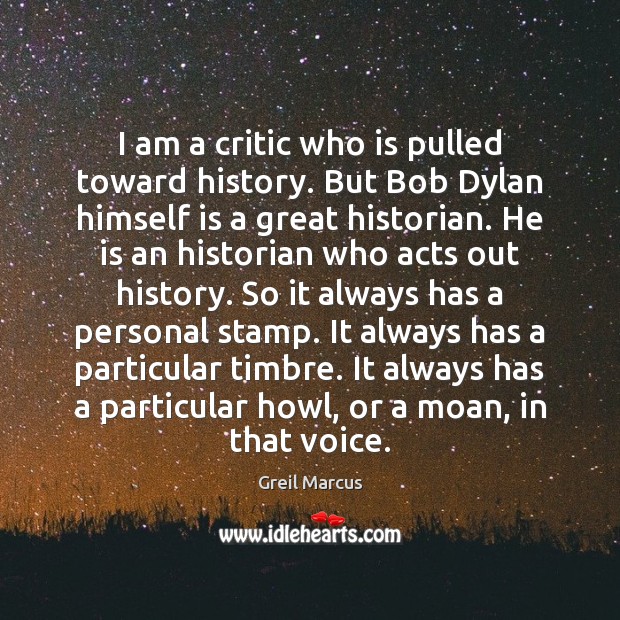 I am a critic who is pulled toward history. But Bob Dylan Greil Marcus Picture Quote