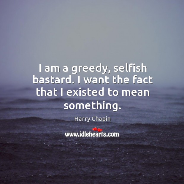 I am a greedy, selfish bastard. I want the fact that I existed to mean something. Harry Chapin Picture Quote