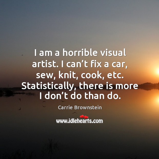 I am a horrible visual artist. I can’t fix a car, sew, knit, cook, etc. Statistically, there is more I don’t do than do. Carrie Brownstein Picture Quote