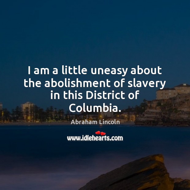 I am a little uneasy about the abolishment of slavery in this District of Columbia. 
