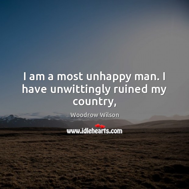 I am a most unhappy man. I have unwittingly ruined my country, Woodrow Wilson Picture Quote