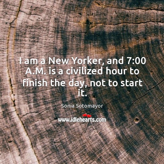 I am a New Yorker, and 7:00 A.M. is a civilized hour to finish the day, not to start it. Sonia Sotomayor Picture Quote