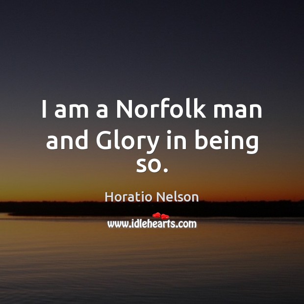 I am a Norfolk man and Glory in being so. Horatio Nelson Picture Quote