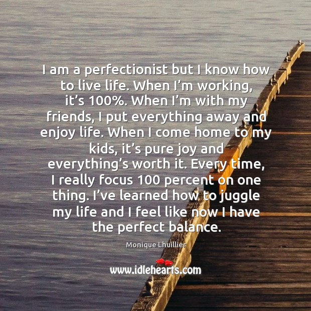 I am a perfectionist but I know how to live life. When I’m working, it’s 100%. 