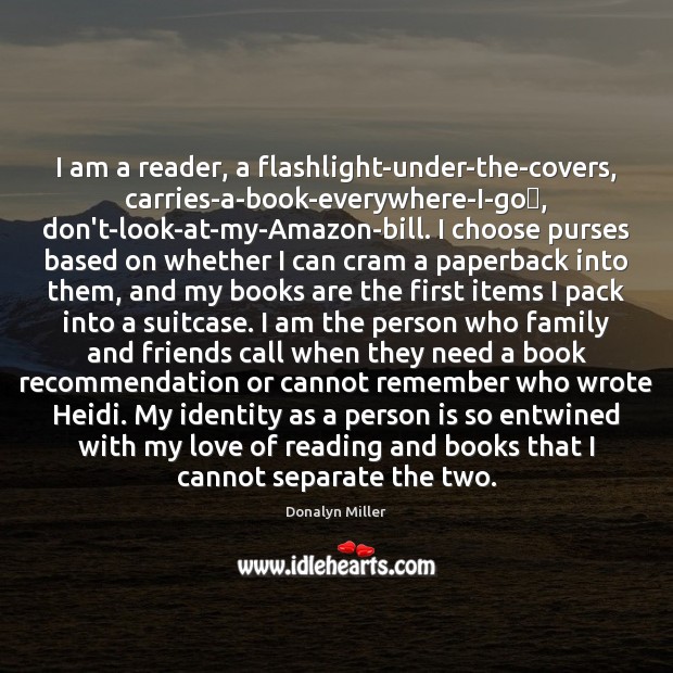 I am a reader, a flashlight-under-the-covers, carries-a-book-everywhere-I-go​, don’t-look-at-my-Amazon-bill. I choose purses based Donalyn Miller Picture Quote