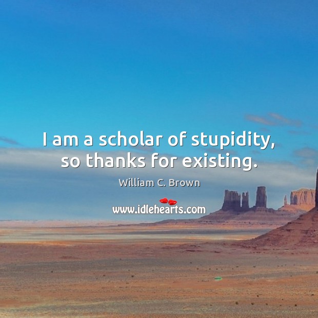 I am a scholar of stupidity, so thanks for existing. William C. Brown Picture Quote