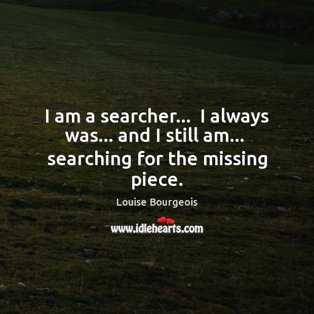 I am a searcher…  I always was… and I still am…  searching for the missing piece. Louise Bourgeois Picture Quote