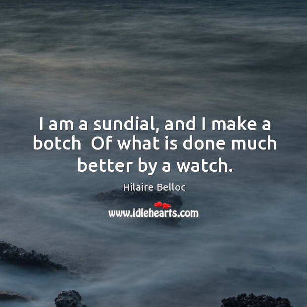 I am a sundial, and I make a botch  Of what is done much better by a watch. Hilaire Belloc Picture Quote