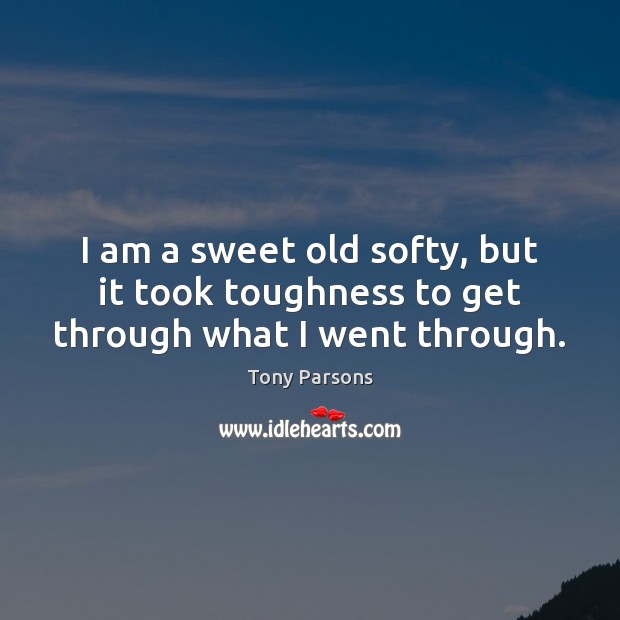 I am a sweet old softy, but it took toughness to get through what I went through. Tony Parsons Picture Quote