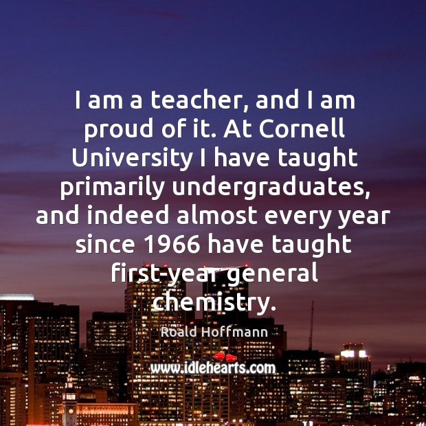I am a teacher, and I am proud of it. At cornell university I have taught primarily undergraduates Roald Hoffmann Picture Quote