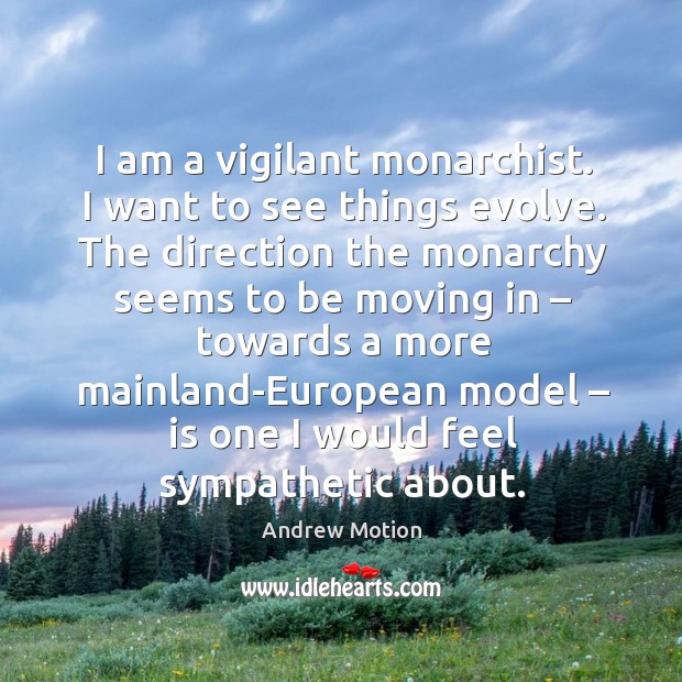 I am a vigilant monarchist. I want to see things evolve. The direction the monarchy seems to be moving in Andrew Motion Picture Quote