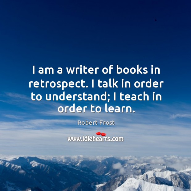 I am a writer of books in retrospect. I talk in order to understand; I teach in order to learn. Robert Frost Picture Quote